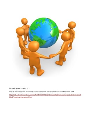 REFERENCIAS BIBLIOGRAFICAS
Serie de manuales para el castañero de la asociación para la conservación de la cuenca Amazónica. ACCA
http://soda.ustadistancia.edu.co/enlinea/MARTHA%20PACHON-Comercio%20Internacional-Ccio.%20Internacional%
20M2/marketing_internacional.html
 