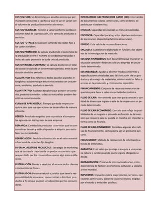 COSTOS FIJOS: Se denominan así aquellos costos que per-
manecen constantes o casi fijos y que no van el varían con
el volumen de producción o niveles de ventas.
COSTOS VARIABLES: Tienden a variar conforme cambia el
volumen total de la producción, o la venta de productos o
servicios.
COSTOS TOTALES: Se calculan sumando los costos fijos a
los costos variables.
COSTOS PROMEDIO: Se calcula dividiendo el costo total de
la producción entre el numero de unidades producidas e
indica el costo promedio de cada unidad producida.
COSTO VARIABLE UNITARIO: Se calcula dividiendo el total
del costo variable de un determinado periodo, entre la pro-
ducción de dicho periodo.
CUALITATIVO: Esta referido a todos aquellos aspectos in-
tangibles y subjetivos que están relacionados con una per-
sona, ambiente, producto o servicio.
CUANTITATIVO: Aspectos tangibles que pueden ser conta-
dos, pesados o movidos y dada su naturaleza pueden des-
cribirse numéricamente.
CURVA DE APRENDIZAJE: Tiempo que toda empresa re-
quiere para que sus operaciones se desarrollen de manera
eficiente.
DÉFICID: Resultado negativo que se produce al comparar
los egresos con los ingresos de una empresa.
DEMANDA: Cantidad de productos o servicios que los con-
sumidores desean y están dispuestos a adquirir para satis-
facer sus necesidades.
DEPRECIACIÓN: Perdida o disminución en el valor material
o funcional de un activo fijo tangible.
DIFERENCIACIÓN DE PRODUCTOS: Estrategia de marketing
que se basa en la creación de un producto o servicio que
sea percibido por los consumidores como algo único o dife-
rente.
DISTRIBUCIÓN: Bienes o servicios al alcance de los clientes
o consumidores finales.
DISTRIBUIDOR: Persona natural o jurídica que tiene la res-
ponsabilidad de almacenar, comercializar o distribuir pro-
ductos a fin de que puedan ser adquiridos por los consumi-
dores.
INTERCAMBIO ELECTRONICO DE DATOS (EDI): Intercambio
de documentos y datos comerciales, como ordenes de
pedido por vía telemática.
EFICACIA: Capacidad de alcanzar las metas establecidas.
EFICIENCIA: Capacidad para lograr los objetivos optimizan-
do los recursos disponibles (Mínimo de recursos).
EGRESO: Es la salida de recursos financieros.
ENCUESTA: Cuestionario elaborado en función a los objeti-
vos de la investigación de mercado.
ESTADOS FINANCIEROS: Son documentos que muestran la
situación contable y financiera de una empresa en un pe-
riodo determinado.
ESTANDARIZAR: Ayudan a obtener medios uniformes y
especificaciones detalladas para la fabricación de los pro-
ductos y el manejo de materiales, minimizando las fallas o
errores en la producción y controlando la perdida.
FINANCIAMIENTO: Conjunto de recursos monetarios re-
queridos para llevar a cabo una actividad económica.
FLUJO DE CAJA: Herramienta que sirve para conocer la can-
tidad de dinero que ingresa o sale de la empresa en un pe-
riodo determinado.
FLUJO DE CAJA ECONOMICO: Ejercicio que refleja las posi-
bilidades de un negocio o proyecto en función de la inver-
sión que requiere para su puesta en marcha, sin importar la
forma como se financie.
FLUJO DE CAJA FINANCIERO: Considera algunas alternati-
vas de financiamiento, como podría ser un préstamo ban-
cario.
FOCUS GROUP: Método de recolección de información a
través de entrevistas.
GARANTIA: Es el valor que protege o asegura a una perso-
na natural o jurídica cuando asume alguna obligación o
deuda.
GLOBALIZACIÓN: Proceso de internacionalización e inter-
dependencia de factores económicos, culturales y sociales
a nivel mundial.
IMPUESTOS: Impuestos sobre los productos, servicios, ope-
raciones comerciales, acciones sociales o civiles, exigidas
por el estado o entidades publicas.
 
