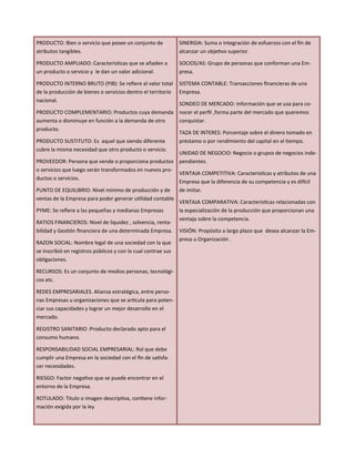 PRODUCTO: Bien o servicio que posee un conjunto de
atributos tangibles.
PRODUCTO AMPLIADO: Características que se añaden a
un producto o servicio y le dan un valor adicional.
PRODUCTO INTERNO BRUTO (PIB): Se refiere al valor total
de la producción de bienes o servicios dentro el territorio
nacional.
PRODUCTO COMPLEMENTARIO: Productos cuya demanda
aumenta o disminuye en función a la demanda de otro
producto.
PRODUCTO SUSTITUTO: Es aquel que siendo diferente
cubre la misma necesidad que otro producto o servicio.
PROVEEDOR: Persona que vende o proporciona productos
o servicios que luego serán transformados en nuevos pro-
ductos o servicios.
PUNTO DE EQUILIBRIO: Nivel mínimo de producción y de
ventas de la Empresa para poder generar utilidad contable
PYME: Se refiere a las pequeñas y medianas Empresas
RATIOS FINANCIEROS: Nivel de liquidez , solvencia, renta-
bilidad y Gestión financiera de una determinada Empresa.
RAZON SOCIAL: Nombre legal de una sociedad con la que
se inscribió en registros públicos y con la cual contrae sus
obligaciones.
RECURSOS: Es un conjunto de medios personas, tecnológi-
cos etc.
REDES EMPRESARIALES. Alianza estratégica, entre perso-
nas Empresas u organizaciones que se articula para poten-
ciar sus capacidades y lograr un mejor desarrollo en el
mercado.
REGISTRO SANITARIO :Producto declarado apto para el
consumo humano.
RESPONSABILIDAD SOCIAL EMPRESARIAL: Rol que debe
cumplir una Empresa en la sociedad con el fin de satisfa-
cer necesidades.
RIESGO: Factor negativo que se puede encontrar en el
entorno de la Empresa.
ROTULADO: Titulo o imagen descriptiva, contiene infor-
mación exigida por la ley
SINERGIA: Suma o integración de esfuerzos con el fin de
alcanzar un objetivo superior.
SOCIOS/AS: Grupo de personas que conforman una Em-
presa.
SISTEMA CONTABLE: Transacciones financieras de una
Empresa.
SONDEO DE MERCADO: Información que se usa para co-
nocer el perfil ,forma parte del mercado que queremos
conquistar.
TAZA DE INTERES: Porcentaje sobre el dinero tomado en
préstamo o por rendimiento del capital en el tiempo.
UNIDAD DE NEGOCIO: Negocio o grupos de negocios inde-
pendientes.
VENTAJA COMPETITIVA: Características y atributos de una
Empresa que la diferencia de su competencia y es difícil
de imitar.
VENTAJA COMPARATIVA: Características relacionadas con
la especialización de la producción que proporcionan una
ventaja sobre la competencia.
VISIÓN: Propósito a largo plazo que desea alcanzar la Em-
presa u Organización .
 