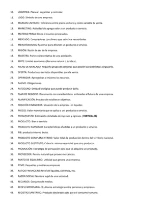 10. LOGISTICA: Planear, organizar y controlar.
11. LOGO: Símbolo de una empresa.
12. MARGEN UNITARIO: Diferencia entre precio unitario y costo variable de venta.
13. MARKETING: Actividad de agrega valor a un producto o servicio.
14. MATERIA PRIMA: Bines e insumos procesados.
15. MERCADO: Compradores con dinero que satisface necesidades.
16. MERCHANDISING: Material para difundir un producto o servicio.
17. MISIÓN: Razón de ser de la empresa.
18. MUESTRA: Parte representativa de una población.
19. MYPE: Unidad económica (Persona natural o jurídica) .
20. NICHO DE MERCADO: Pequeño grupo de personas que poseen características singulares.
21. OFERTA: Productos y servicios disponibles para la venta.
22. OPTIMIZAR: Aprovechar al máximo los recursos.
23. PASIVO: Obligaciones.
24. PATOGENO: Entidad biológica que puede producir daño.
25. PLAN DE NEGOCIO: Documento con características enfocadas al futuro de una empresa.
26. PLANIFICACIÓN: Proceso de establecer objetivos.
27. POSICIÓN FINANCIERA: Situación de la empresa en liquidez.
28. PRECIO: Valor monetario que se aplica a un producto o servicio.
29. PRESUPUESTO: Estimación detallada de ingresos y egresos. (VERTICALES)
30. PRODUCTO: Bien o servicio
31. PRODUCTO AMPLIADO: Características añadidas a un producto o servicio.
32. PIB: producto interno bruto.
33. PRODUCTO COMPLEMENTARIO: Valor total de producción dentro del territorio nacional.
34. PRODUCTO SUSTITUTO: Cubre la misma necesidad que otro producto.
35. PROMOCIÓN: Estrategia de persuasión para que se adquiera un producto.
36. PROVEEDOR: Perona natural que provee mercancías.
37. PUNTO DE EQUILIBRIO: Utilidad que genera una empresa.
38. PYME: Pequeñas y medianas empresas
39. RATIOS FINANCIERO: Nivel de liquidez, solvencia, etc.
40. RAZÓN SOCIAL: Nombre legal de una sociedad.
41. RECURSOS: Conjunto de medios.
42. REDES EMPRESARIALES: Alianza estratégica entre personas y empresas.
43. REGISTRO SANITARIO: Producto declarado apto para el consumo humano.
 