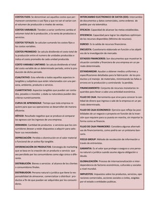 COSTOS FIJOS: Se denominan así aquellos costos que per-
manecen constantes o casi fijos y que no van el varían con
el volumen de producción o niveles de ventas.
COSTOS VARIABLES: Tienden a variar conforme cambia el
volumen total de la producción, o la venta de productos o
servicios.
COSTOS TOTALES: Se calculan sumando los costos fijos a
los costos variables.
COSTOS PROMEDIO: Se calcula dividiendo el costo total de
la producción entre el numero de unidades producidas e
indica el costo promedio de cada unidad producida.
COSTO VARIABLE UNITARIO: Se calcula dividiendo el total
del costo variable de un determinado periodo, entre la pro-
ducción de dicho periodo.
CUALITATIVO: Esta referido a todos aquellos aspectos in-
tangibles y subjetivos que están relacionados con una per-
sona, ambiente, producto o servicio.
CUANTITATIVO: Aspectos tangibles que pueden ser conta-
dos, pesados o movidos y dada su naturaleza pueden des-
cribirse numéricamente.
CURVA DE APRENDIZAJE: Tiempo que toda empresa re-
quiere para que sus operaciones se desarrollen de manera
eficiente.
DÉFICID: Resultado negativo que se produce al comparar
los egresos con los ingresos de una empresa.
DEMANDA: Cantidad de productos o servicios que los con-
sumidores desean y están dispuestos a adquirir para satis-
facer sus necesidades.
DEPRECIACIÓN: Perdida o disminución en el valor material
o funcional de un activo fijo tangible.
DIFERENCIACIÓN DE PRODUCTOS: Estrategia de marketing
que se basa en la creación de un producto o servicio que
sea percibido por los consumidores como algo único o dife-
rente.
DISTRIBUCIÓN: Bienes o servicios al alcance de los clientes
o consumidores finales.
DISTRIBUIDOR: Persona natural o jurídica que tiene la res-
ponsabilidad de almacenar, comercializar o distribuir pro-
ductos a fin de que puedan ser adquiridos por los consumi-
dores.
INTERCAMBIO ELECTRONICO DE DATOS (EDI): Intercambio
de documentos y datos comerciales, como ordenes de
pedido por vía telemática.
EFICACIA: Capacidad de alcanzar las metas establecidas.
EFICIENCIA: Capacidad para lograr los objetivos optimizan-
do los recursos disponibles (Mínimo de recursos).
EGRESO: Es la salida de recursos financieros.
ENCUESTA: Cuestionario elaborado en función a los objeti-
vos de la investigación de mercado.
ESTADOS FINANCIEROS: Son documentos que muestran la
situación contable y financiera de una empresa en un pe-
riodo determinado.
ESTANDARIZAR: Ayudan a obtener medios uniformes y
especificaciones detalladas para la fabricación de los pro-
ductos y el manejo de materiales, minimizando las fallas o
errores en la producción y controlando la perdida.
FINANCIAMIENTO: Conjunto de recursos monetarios re-
queridos para llevar a cabo una actividad económica.
FLUJO DE CAJA: Herramienta que sirve para conocer la can-
tidad de dinero que ingresa o sale de la empresa en un pe-
riodo determinado.
FLUJO DE CAJA ECONOMICO: Ejercicio que refleja las posi-
bilidades de un negocio o proyecto en función de la inver-
sión que requiere para su puesta en marcha, sin importar la
forma como se financie.
FLUJO DE CAJA FINANCIERO: Considera algunas alternati-
vas de financiamiento, como podría ser un préstamo ban-
cario.
FOCUS GROUP: Método de recolección de información a
través de entrevistas.
GARANTIA: Es el valor que protege o asegura a una perso-
na natural o jurídica cuando asume alguna obligación o
deuda.
GLOBALIZACIÓN: Proceso de internacionalización e inter-
dependencia de factores económicos, culturales y sociales
a nivel mundial.
IMPUESTOS: Impuestos sobre los productos, servicios, ope-
raciones comerciales, acciones sociales o civiles, exigidas
por el estado o entidades publicas.
 