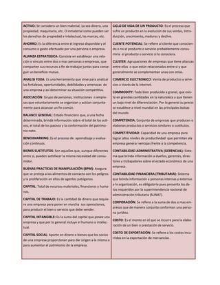 ACTIVO: Se considera un bien material, ya sea dinero, una
propiedad, maquinaria, etc. O inmaterial como pueden ser
los derechos de propiedad e intelectual, las marcas, etc.
AHORRO: Es la diferencia entre el ingreso disponible y el
consumo o gasto efectuado por una persona o empresa.
ALIANZA ESTRATEGICA: Consiste en establecer una rela-
ción o vinculo entre dos o mas personas o empresas, que
comparten sus recursos a fin de trabajar juntas para conse-
guir un beneficio mutuo.
ANALISI FODA: Es una herramienta que sirve para analizar
las fortalezas, oportunidades, debilidades y amenazas de
una empresa y así determinar su situación competitiva.
ASOCIACIÓN: Grupo de personas, instituciones o empre-
sas que voluntariamente se organizan y actúan conjunta-
mente para alcanzar un fin común.
BALANCE GENERAL: Estado financiero que, a una fecha
determinada, brinda información sobre el total de los acti-
vos, el total de los pasivos y la conformación del patrimo-
nio neto.
BENCHMARKING: Es el proceso de aprendizaje y evalua-
ción continuos.
BIENES SUSTITUTOS: Son aquellos que, aunque diferentes
entre si, pueden satisfacer la misma necesidad del consu-
midor.
BUENAS PRACTICAS DE MANIPULACIÓN (BPM): Asegura
que se proteja a los alimentos de contacto con los peligros
y la proliferación en ellos de agentes patógenos.
CAPITAL: Total de recursos materiales, financieros y huma-
nos.
CAPITAL DE TRABAJO: Es la cantidad de dinero que requie-
re una empresa para poner en marcha sus operaciones,
para producir el bien o servicio que debe vender.
CAPITAL INTANGIBLE: Es la suma del capital que posee una
empresa y que por lo general incluye el humano o intelec-
tual.
CAPITAL SOCIAL: Aporte en dinero o bienes que los socios
de una empresa proporcionan para dar origen a la misma o
para aumentar el patrimonio de la empresa.
CICLO DE VIDA DE UN PRODUCTO: Es el proceso que
sufre un producto en la evolución de sus ventas, Intro-
ducción, crecimiento, madurez y declive.
CLIENTE POTENCIAL: Se refiere al cliente que conocien-
do o no el producto o servicio probablemente consu-
miría el producto o servicio si lo conociera.
CLUSTER: Agrupaciones de empresas que tiene alianzas
entre ellas o que están relacionadas entre si y que
generalmente se complementan unas con otras.
COMERCIO ELECTRONICO: Venta de productos y servi-
cios a través de la internet.
COMMODITY: Todo bien producido a granel, que exis-
te en grandes cantidades en la naturaleza y que tienen
un bajo nivel de diferenciación. Por lo general su precio
se establece a nivel mundial en las principales bolsas
del mundo.
COMPETENCIA. Conjunto de empresas que producen o
elaboran productos o servicios similares o sustitutos.
COMPETITIVIDAD: Capacidad de una empresa para
lograr altos niveles de productividad que permitan ala
empresa generar ventajas frente a la competencia.
CONTABILIDAD ADMINISTRATIVA (GERENCIAL): Siste-
ma que brinda información a dueños, gerentes, direc-
tores y trabajadores sobre el estado económico de una
empresa.
CONTABILIDAD FINANCIERA (TRIBUTARIA): Sistema
que brinda información a personas internas y externas
a la organización, es obligatoria pues presenta los da-
tos requeridos por la superintendencia nacional de
administración tributaria (SUNAT).
CORPORACIÓN: Se refiere a la suma de dos o mas em-
presas que de manera conjunta conforman una perso-
na jurídica.
COSTO: Es el monto en el que se incurre para la elabo-
ración de un bien o prestación de servicio.
COSTO DE EXPORTACIÓN: Se refiere a los costos incu-
rridos en la exportación de mercancías .
 