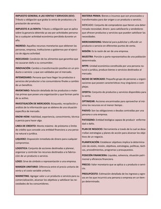 IMPUESTO GENERAL A LAS VENTAS Y SERVICIOS (IGV):
Tributo u obligación que graba la venta de productos y la
prestación de servicios.
IMPUESTO A LA RENTA: Tributo u obligación que se aplica
sobre la ganancia obtenida ya sea por actividades persona-
les o cualquier actividad económica percibida durante un
año.
INGRESO: Aquellos recursos monetarios que obtienen las
personas, empresa, instituciones o gobiernos por el ejerci-
cio de alguna actividad.
INOCUIDAD: Condición de los alimentos que garantiza que
no causaran daño a su consumidor.
INNOVACIÓN: Cambio o transformación positivo en un pro-
ducto o servicio y que son validados por el mercado.
INTEMEDIARO: Persona que hace llegar los productos o
servicios del productor a los consumidores finales a cambio
de un beneficio.
INVENTARIO: Relación detallada de los productos o mate-
rias primas que posee una organización y que forman parte
de su activo.
INVESTIGACIÓN DE MERCADOS: Búsqueda, recopilación y
análisis de la información que se obtiene de una situación
especifica de mercado.
KNOW-HOW: Habilidad, experiencia, conocimiento, técnica
o pericia para hacer algo.
LINEA DE CREDITO: Monto máximo de préstamo o limite
de crédito que concede una entidad financiera a una perso-
na natural o jurídica.
LIQUIDEZ: Disposición inmediata de dinero para cualquier
compromiso.
LOGISTICA: Conjunto de acciones destinadas a planear,
organizar y controlar los recursos destinados a la fabrica-
ción de un producto o servicio.
LOGO: Sirve de símbolo o representación a una empresa.
MARGEN UNIITARIO: Diferencia entre el precio unitario de
venta y el costo variable unitario.
MARKETING: Agregar valor a un producto o servicio para su
comercialización, alcanzar los objetivos y satisfacer las ne-
cesidades de los consumidores.
MATERIA PRIMA: Bienes o insumos que son procesados y
transformados para dar origen a un producto o servicio.
MERCADO: Conjunto de compradores que tienen una deter-
minada necesidad, dinero para satisfacerla y vendedores
que ofrecen productos y servicios que pueden satisfacer las
necesidades.
MERCHANDISING: Material para publicitar y difundir un
producto o servicio en diferentes puntos de venta.
MISIÓN: Es la razón de ser de una empresa.
MUESTRA: Porción o parte representativa de una población
determinada.
MYPE: Unidad económica constituida por una persona na-
tural o jurídica, produce bienes o servicios destinados al
mercado.
NICHO DE MERCADO: Pequeño grupo de personas u organi-
zaciones que poseen características muy singulares o com-
plejas.
OFERTA: Conjunto de productos y servicios disponibles para
la venta.
OPTIMIZAR: Acciones encaminadas para aprovechar al má-
ximo los recursos en el menor tiempo .
PASIVO: Son las obligaciones o deudas contraídas por una
persona o una empresa.
PATOGENO: Entidad biológica capaza de producir enferme-
dad o daño.
PLAN DE NEGOCIO: Herramienta a través de la cual se desa-
rrollan estrategias y planes de acción para alcanzar los obje-
tivos de un negocio.
PLANIFICACIÓN: Establecer objetivos implica la determina-
ción de visión, misión, objetivos, estrategias, políticas, tácti-
cas, procedimientos, programas y presupuestos.
POSICIÓN FINANCIERA: Liquidez, solvencia, situación patri-
monial y eficiencia financiera.
PRECIO: Valor monetario que se aplica a u producto o servi-
cio.
PRESUPÚESTO: Estimación detallada de los ingresos y egre-
sos en los que incurrirá una persona o empresa en un tiem-
po determinado.
 