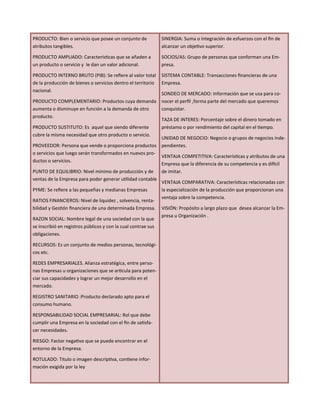 PRODUCTO: Bien o servicio que posee un conjunto de
atributos tangibles.
PRODUCTO AMPLIADO: Características que se añaden a
un producto o servicio y le dan un valor adicional.
PRODUCTO INTERNO BRUTO (PIB): Se refiere al valor total
de la producción de bienes o servicios dentro el territorio
nacional.
PRODUCTO COMPLEMENTARIO: Productos cuya demanda
aumenta o disminuye en función a la demanda de otro
producto.
PRODUCTO SUSTITUTO: Es aquel que siendo diferente
cubre la misma necesidad que otro producto o servicio.
PROVEEDOR: Persona que vende o proporciona productos
o servicios que luego serán transformados en nuevos pro-
ductos o servicios.
PUNTO DE EQUILIBRIO: Nivel mínimo de producción y de
ventas de la Empresa para poder generar utilidad contable
PYME: Se refiere a las pequeñas y medianas Empresas
RATIOS FINANCIEROS: Nivel de liquidez , solvencia, renta-
bilidad y Gestión financiera de una determinada Empresa.
RAZON SOCIAL: Nombre legal de una sociedad con la que
se inscribió en registros públicos y con la cual contrae sus
obligaciones.
RECURSOS: Es un conjunto de medios personas, tecnológi-
cos etc.
REDES EMPRESARIALES. Alianza estratégica, entre perso-
nas Empresas u organizaciones que se articula para poten-
ciar sus capacidades y lograr un mejor desarrollo en el
mercado.
REGISTRO SANITARIO :Producto declarado apto para el
consumo humano.
RESPONSABILIDAD SOCIAL EMPRESARIAL: Rol que debe
cumplir una Empresa en la sociedad con el fin de satisfa-
cer necesidades.
RIESGO: Factor negativo que se puede encontrar en el
entorno de la Empresa.
ROTULADO: Titulo o imagen descriptiva, contiene infor-
mación exigida por la ley
SINERGIA: Suma o integración de esfuerzos con el fin de
alcanzar un objetivo superior.
SOCIOS/AS: Grupo de personas que conforman una Em-
presa.
SISTEMA CONTABLE: Transacciones financieras de una
Empresa.
SONDEO DE MERCADO: Información que se usa para co-
nocer el perfil ,forma parte del mercado que queremos
conquistar.
TAZA DE INTERES: Porcentaje sobre el dinero tomado en
préstamo o por rendimiento del capital en el tiempo.
UNIDAD DE NEGOCIO: Negocio o grupos de negocios inde-
pendientes.
VENTAJA COMPETITIVA: Características y atributos de una
Empresa que la diferencia de su competencia y es difícil
de imitar.
VENTAJA COMPARATIVA: Características relacionadas con
la especialización de la producción que proporcionan una
ventaja sobre la competencia.
VISIÓN: Propósito a largo plazo que desea alcanzar la Em-
presa u Organización .
 
