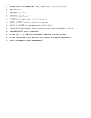 44. RESPONSABILIDAD SOCIAL EMPRESARIAL: Rol que debe cumplir una empresa en la sociedad.
45. RIESGO: Amenaza
46. ROTULADO: Titulo o imagen
47. SINERGIA: Suma de esfuerzos.
48. SOCIOS/AS: Grupo de personas que conforman una empresa.
49. SISTEMA CONTABLE: Transacciones financieras de una empresa.
50. SONDEO DE MERCADO: Información para conocer el perfil del cliente.
51. TAZA DE INTERES: Porcentaje sobre el dinero tomado en préstamo o rendimiento de capital en el tiempo.
52. UNIDAD DE NEGOCIO: Negocios independientes
53. VENTAJA COMPETITIVA: Característica que diferencia a una empresa de las otras ( Sobresale).
54. VENTAJA COMPARATIVA: Atributos relacionados con la especialización de la producción y dan ventaja.
55. VISIÓN: Propósito a largo plazo que se desea alcanzar.
 