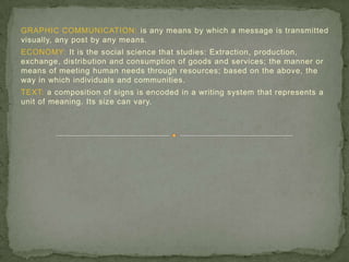 GRAPHIC COMMUNICATION: is any means by which a message is transmitted
visually, any post by any means.
ECONOMY: It is the social science that studies: Extraction, production,
exchange, distribution and consumption of goods and services; the manner or
means of meeting human needs through resources; based on the above, the
way in which individuals and communities.
TEXT: a composition of signs is encoded in a writing system that represents a
unit of meaning. Its size can vary.
 