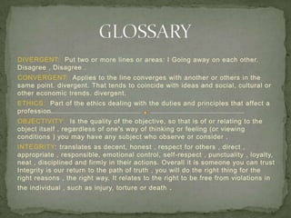 DIVERGENT: Put two or more lines or areas: I Going away on each other.
Disagree , Disagree .
CONVERGENT: Applies to the line converges with another or others in the
same point. divergent. That tends to coincide with ideas and social, cultural or
other economic trends. divergent.
ETHICS: Part of the ethics dealing with the duties and principles that affect a
profession.
OBJECTIVITY: Is the quality of the objective, so that is of or relating to the
object itself , regardless of one's way of thinking or feeling (or viewing
conditions ) you may have any subject who observe or consider .
INTEGRITY: translates as decent, honest , respect for others , direct ,
appropriate , responsible, emotional control, self-respect , punctuality , loyalty,
neat , disciplined and firmly in their actions. Overall it is someone you can trust
Integrity is our return to the path of truth , you will do the right thing for the
right reasons , the right way. It relates to the right to be free from violations in
the individual , such as injury, torture or death .
 