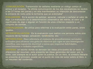 COMUNICACIÓN: Transmisión de señales mediante un código común al
emisor y al receptor. "la última comunicación de los dos escaladores se recibió
a las 21 horas del jueves y en ella manifestaban su intención de desconectar
la emisora de radio ante la tormenta que se avecinaba"
EVALUACION: Es la acción de estimar, apreciar, calcular o señalar el valor de
algo. La evaluación es la determinación sistemática del mérito, el valor y el
significado de algo o alguien en función de unos criterios respecto a un
conjunto de normas.
COEVALUACION: Se utiliza para referirse a la evaluación entre pares, entre
iguales.
HETEROEVALUACION: Es la evaluación que realiza una persona sobre otra
respecto de su trabajo, actuación, rendimiento, etc.
METODOLOGIA: Hace referencia al conjunto de procedimientos racionales
utilizados para alcanzar una gama de objetivos que rigen en una investigación
científica, una exposición doctrinal o tareas que requieran habilidades,
conocimientos o cuidados específicos.
SINTESIS: un escrito donde se denotan las ideas principales de un texto. A
diferencia del resumen, esta presenta las ideas generales del autor; por lo
tanto, casi siempre es el autor quien la publica. En un libro, la síntesis literaria
se presenta al principio; puede ser el punto de vista del autor sobre el libro, o
un resumen del contenido.
 