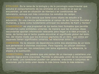 ETOLOGIA: Es la rama de la biología y de la psicología experimental que
estudia el comportamiento de los animales en el medio en el que se
encuentran, ya sea en situación de libertad o en condiciones de
laboratorio, aunque son más conocidos los estudios de campo.
PEDAGOGICAS: Es la ciencia que tiene como objeto de estudio a la
educación. Es una ciencia perteneciente al campo de las Ciencias Sociales y
Humanas, y tiene como fundamento principal los estudios de Kant y Herbert
COHERENCIA: es una propiedad de los textos bien formados que permite
concebirlos como entidades unitarias, de manera que las diversas ideas
secundarias aportan información relevante para llegar a la idea principal, o
tema, de forma que el lector pueda encontrar el significado global del texto.
Así, del mismo modo que los diversos capítulos de un libro, que vistos por
separado tienen significados unitarios, se relacionan entre sí.
COHESION: Es la relación de dependencia entre dos elementos de un texto
que pertenecen a distintas oraciones. Para lograrla, se utilizan distintos
recursos, como ser: los conectores (ver tema siguiente), la referencia, la
elipsis y la sustitución.
CONECTORES: una palabra que une partes de un mensaje y establece una
relación lógica entre oraciones. Permite la adecuada unión de los enunciados
en un texto. Los conectores pueden ser palabras, oraciones o conjuntos de
oraciones, por lo tanto unen desde lo más breve hasta lo más extenso.
 