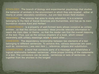 ETHOLOGY: The branch of biology and experimental psychology that studies
the behavior of animals in the environment in which they are located , either at
liberty or under laboratory conditions , but are best known field studies .
TEACHING: The science that aims to study education. It is a science
belonging to the field of Social Sciences and Humanities, and has as its main
foundation studies Kant and Herbert
CONSISTENCY: is a property of well-formed texts allows conceive as unitary
entities , so that the various secondary ideas provide relevant information to
reach the main idea, or theme , so that the reader can find the overall meaning
of the text. Thus, just as the various chapters of a book, which viewed
separately with unitary meanings relate to each other .
COHESION: The dependency relationship between two elements of a text
belonging to different sentences. To achieve this, various resources are used ,
such as: connectors ( see next item ) , reference, ellipsis and substitution.
CONNECTORS: a word that connects parts of a message and establishes a
logical relationship between sentences . Allow proper binding of the statements
in a text. The connectors can be words , sentences or sets of sentences , so
together from the shortest to the longest .
 