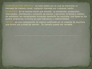 COMUNICACIÓN GRAFICA: es todo medio por el cual se transmite un
mensaje de manera visual, cualquier mensaje por cualquier medio.
ECONOMIA: Es la ciencia social que estudia: La extracción, producción,
intercambio, distribución y consumo de bienes y servicios; la forma o medios
de satisfacer las necesidades humanas mediante los recursos; con base en los
puntos anteriores, la forma en que individuos y colectividades.
TEXTO: es una composición de signos codificado en un sistema de escritura
que forma una unidad de sentido . Su tamaño puede ser variable.
 