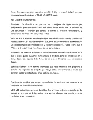 Mega: Un mega en conexión equivale a un millón de bits por segundo (Mbps); un mega
en almacenamiento equivale a 1024kb o 1.048.576 bytes.
MB: Megabyte (1048576 bytes)
Protocolos: En informática, un protocolo es un conjunto de reglas usadas por
computadoras para comunicarse unas con otras a través de una red. Un protocolo es
una convención o estándar que controla o permite la conexión, comunicación, y
transferencia de datos entre dos puntos finales
RAM: RAM es el acrónimo del concepto inglés de Random Access Memory (Memoria de
Acceso Aleatorio). Se trata de la memoria que, en un equipo informático, es utilizada por
un procesador para recibir instrucciones y guardar los resultados. Puede decirse que la
RAM es el área de trabajo del software de una computadora.
Shareware: Se denomina shareware a una modalidad de distribución de software, en la
que el usuario puede evaluar de forma gratuita el producto, pero con limitaciones en el
tiempo de uso o en algunas de las formas de uso o con restricciones en las capacidades
finales.
Software: Software es un término informático que hace referencia a un programa o
conjunto de programas de cómputo que incluye datos, procedimientos y pautas que
permiten realizar distintas tareas en un sistema informático.
Comúnmente se utiliza este término para referirse de una forma muy genérica a los
programas de un dispositivo informático.
USB: USB es la sigla de Universal Serial Bus (Bus Universal en Serie, en castellano). Se
trata de un concepto de la informática para nombrar al puerto que permite conectar
periféricos a una computadora.
 
