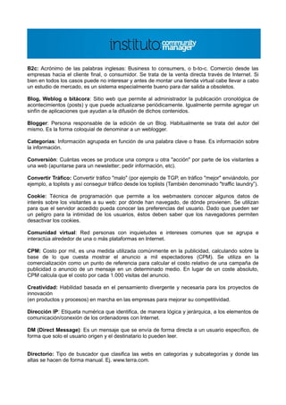 B2c: Acrónimo de las palabras inglesas: Business to consumers, o b-to-c. Comercio desde las
empresas hacia el cliente final, o consumidor. Se trata de la venta directa través de Internet. Si
bien en todos los casos puede no interesar y antes de montar una tienda virtual cabe llevar a cabo
un estudio de mercado, es un sistema especialmente bueno para dar salida a obsoletos.

Blog, Weblog o bitácora: Sitio web que permite al administrador la publicación cronológica de
acontecimientos (posts) y que puede actualizarse periódicamente. Igualmente permite agregar un
sinfín de aplicaciones que ayudan a la difusión de dichos contenidos.

Blogger: Persona responsable de la edición de un Blog. Habitualmente se trata del autor del
mismo. Es la forma coloquial de denominar a un weblogger.

Categorías: Información agrupada en función de una palabra clave o frase. Es información sobre
la información.

Conversión: Cuántas veces se produce una compra u otra "acción" por parte de los visitantes a
una web (apuntarse para un newsletter; pedir información, etc).

Convertir Tráfico: Convertir tráfico "malo" (por ejemplo de TGP, en tráfico "mejor" enviándolo, por
ejemplo, a toplists y así conseguir tráfico desde los toplists (También denominado "traffic laundry”).

Cookie: Técnica de programación que permite a los webmasters conocer algunos datos de
interés sobre los visitantes a su web: por dónde han navegado, de dónde provienen. Se utilizan
para que el servidor accedido pueda conocer las preferencias del usuario. Dado que pueden ser
un peligro para la intimidad de los usuarios, éstos deben saber que los navegadores permiten
desactivar los cookies.

Comunidad virtual: Red personas con inquietudes e intereses comunes que se agrupa e
interactúa alrededor de una o más plataformas en Internet.

CPM: Costo por mil, es una medida utilizada comúnmente en la publicidad, calculando sobre la
base de lo que cuesta mostrar el anuncio a mil espectadores (CPM). Se utiliza en la
comercialización como un punto de referencia para calcular el costo relativo de una campaña de
publicidad o anuncio de un mensaje en un determinado medio. En lugar de un coste absoluto,
CPM calcula que el costo por cada 1.000 visitas del anuncio.

Creatividad: Habilidad basada en el pensamiento divergente y necesaria para los proyectos de
innovación
(en productos y procesos) en marcha en las empresas para mejorar su competitividad.

Dirección IP: Etiqueta numérica que identifica, de manera lógica y jerárquica, a los elementos de
comunicación/conexión de los ordenadores con Internet.

DM (Direct Message): Es un mensaje que se envía de forma directa a un usuario específico, de
forma que solo el usuario origen y el destinatario lo pueden leer.


Directorio: Tipo de buscador que clasifica las webs en categorías y subcategorías y donde las
altas se hacen de forma manual. Ej. www.terra.com.
 