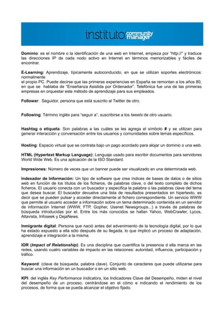 Dominio: es el nombre o la identificación de una web en Internet, empieza por “http://” y traduce
las direcciones IP de cada nodo activo en Internet en términos memorizables y fáciles de
encontrar.

E-Learning: Aprendizaje, típicamente autoconducido, en que se utilizan soportes electrónicos:
normalmente
el propio PC. Puede decirse que las primeras experiencias en España se remontan a los años 80,
en que se hablaba de “Enseñanza Asistida por Ordenador”. Telefónica fue una de las primeras
empresas en orquestar este método de aprendizaje para sus empleados.

Follower: Seguidor, persona que está suscrito al Twitter de otro.


Following: Término inglés para “seguir a”, suscribirse a los tweets de otro usuario.


Hashtag o etiqueta: Son palabras a las cuáles se les agrega el símbolo # y se utilizan para
generar interacción y conversación entre los usuarios y comunidades sobre temas específicos.

Hosting: Espacio virtual que se contrata bajo un pago acordado para alojar un dominio o una web.

HTML (Hypertext Markup Language): Lenguaje usado para escribir documentos para servidores
World Wide Web. Es una aplicación de la ISO Standard.

Impresiones: Número de veces que un banner puede ser visualizado en una determinada web.

Indexador de Información: Un tipo de software que crea índices de bases de datos o de sitios
web en función de los títulos de los ficheros, de palabras clave, o del texto completo de dichos
ficheros. El usuario conecta con un buscador y especifica la palabra o las palabras clave del tema
que desea buscar. El buscador devuelve una lista de resultados presentados en hipertexto, es
decir que se pueden pulsar y acceder directamente al fichero correspondiente. Un servicio WWW
que permite al usuario acceder a información sobre un tema determinado contenida en un servidor
de información Internet (WWW, FTP, Gopher, Usenet Newsgroups...) a través de palabras de
búsqueda introducidas por el. Entre los más conocidos se hallan Yahoo, WebCrawler, Lycos,
Altavista, Infoseek y DejaNews.

Inmigrante digital: Persona que nació antes del advenimiento de la tecnología digital, por lo que
ha estado expuesto a ella sólo después de su llegada, lo que implicó un proceso de adaptación,
aprendizaje e integración a la misma.

IOR (Impact of Relationship): Es una disciplina que cuantifica la presencia d ella marca en las
redes, usando cuatro variables de impacto en las relaciones: autoridad, influencia, participación y
tráfico.

Keyword: (clave de búsqueda, palabra clave). Conjunto de caracteres que puede utilizarse para
buscar una información en un buscador o en un sitio web.

KPI: del inglés Key Performance Indicators, los Indicadores Clave del Desempeño, miden el nivel
del desempeño de un proceso, centrándose en el cómo e indicando el rendimiento de los
procesos, de forma que se pueda alcanzar el objetivo fijado.
 