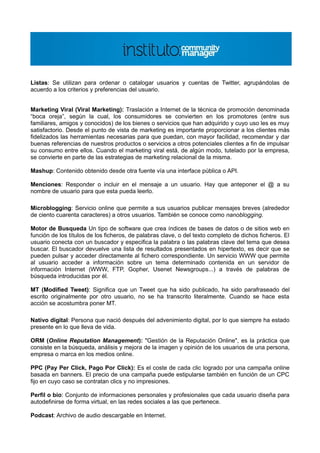 Listas: Se utilizan para ordenar o catalogar usuarios y cuentas de Twitter, agrupándolas de
acuerdo a los criterios y preferencias del usuario.


Marketing Viral (Viral Marketing): Traslación a Internet de la técnica de promoción denominada
“boca oreja”, según la cual, los consumidores se convierten en los promotores (entre sus
familiares, amigos y conocidos) de los bienes o servicios que han adquirido y cuyo uso les es muy
satisfactorio. Desde el punto de vista de marketing es importante proporcionar a los clientes más
fidelizados las herramientas necesarias para que puedan, con mayor facilidad, recomendar y dar
buenas referencias de nuestros productos o servicios a otros potenciales clientes a fin de impulsar
su consumo entre ellos. Cuando el marketing viral está, de algún modo, tutelado por la empresa,
se convierte en parte de las estrategias de marketing relacional de la misma.

Mashup: Contenido obtenido desde otra fuente vía una interface pública o API.

Menciones: Responder o incluir en el mensaje a un usuario. Hay que anteponer el @ a su
nombre de usuario para que esta pueda leerlo.

Microblogging: Servicio online que permite a sus usuarios publicar mensajes breves (alrededor
de ciento cuarenta caracteres) a otros usuarios. También se conoce como nanoblogging.

Motor de Busqueda Un tipo de software que crea índices de bases de datos o de sitios web en
función de los títulos de los ficheros, de palabras clave, o del texto completo de dichos ficheros. El
usuario conecta con un buscador y especifica la palabra o las palabras clave del tema que desea
buscar. El buscador devuelve una lista de resultados presentados en hipertexto, es decir que se
pueden pulsar y acceder directamente al fichero correspondiente. Un servicio WWW que permite
al usuario acceder a información sobre un tema determinado contenida en un servidor de
información Internet (WWW, FTP, Gopher, Usenet Newsgroups...) a través de palabras de
búsqueda introducidas por él.

MT (Modified Tweet): Significa que un Tweet que ha sido publicado, ha sido parafraseado del
escrito originalmente por otro usuario, no se ha transcrito literalmente. Cuando se hace esta
acción se acostumbra poner MT.

Nativo digital: Persona que nació después del advenimiento digital, por lo que siempre ha estado
presente en lo que lleva de vida.

ORM (Online Reputation Management): "Gestión de la Reputación Online", es la práctica que
consiste en la búsqueda, análisis y mejora de la imagen y opinión de los usuarios de una persona,
empresa o marca en los medios online.

PPC (Pay Per Click, Pago Por Click): Es el coste de cada clic logrado por una campaña online
basada en banners. El precio de una campaña puede estipularse también en función de un CPC
fijo en cuyo caso se contratan clics y no impresiones.

Perfil o bio: Conjunto de informaciones personales y profesionales que cada usuario diseña para
autodefinirse de forma virtual, en las redes sociales a las que pertenece.

Podcast: Archivo de audio descargable en Internet.
 