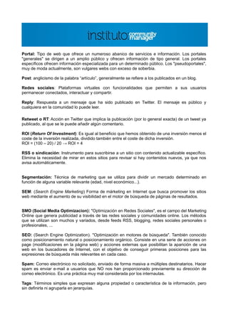 Portal: Tipo de web que ofrece un numeroso abanico de servicios e información. Los portales
"generales" se dirigen a un amplio público y ofrecen información de tipo general. Los portales
específicos ofrecen información especializada para un determinado público. Los "pseudoportales",
muy de moda actualmente, son vulgares webs con exceso de soberbia.

Post: anglicismo de la palabra “artículo”, generalmente se refiere a los publicados en un blog.

Redes sociales: Plataformas virtuales con funcionalidades que permiten a sus usuarios
permanecer conectados, interactuar y compartir.

Reply: Respuesta a un mensaje que ha sido publicado en Twitter. El mensaje es público y
cualquiera en la comunidad lo puede leer.

Retweet o RT: Acción en Twitter que implica la publicación (por lo general exacta) de un tweet ya
publicado, al que se le puede añadir algún comentario.

ROI (Return Of Investment): Es igual al beneficio que hemos obtenido de una inversión menos el
coste de la inversión realizada, dividido también entre el coste de dicha inversión.
ROI = (100 – 20) / 20 → ROI = 4

RSS o sindicación: Instrumento para suscribirse a un sitio con contenido actualizable específico.
Elimina la necesidad de mirar en estos sitios para revisar si hay contenidos nuevos, ya que nos
avisa automáticamente.


Segmentación: Técnica de marketing que se utiliza para dividir un mercado determinado en
función de alguna variable relevante (edad, nivel económico...).

SEM: (Search Engine Marketing) Forma de márketing en Internet que busca promover los sitios
web mediante el aumento de su visibilidad en el motor de búsqueda de páginas de resultados.


SMO (Social Media Optimizacion): "Optimización en Redes Sociales", es el campo del Marketing
Online que genera publicidad a través de las redes sociales y comunidades online. Los métodos
que se utilizan son muchos y variados, desde feeds RSS, blogging, redes sociales personales o
profesionales, ...

SEO: (Search Engine Optimization). "Optimización en motores de búsqueda". También conocido
como posicionamiento natural o posicionamiento orgánico. Consiste en una serie de acciones on
page (modificaciones en la página web) y acciones externas que posibilitan la aparición de una
web en los buscadores de Internet, con el objetivo de conseguir primeras posiciones para las
expresiones de búsqueda más relevantes en cada caso.

Spam: Correo electrónico no solicitado, enviado de forma masiva a múltiples destinatarios. Hacer
spam es enviar e-mail a usuarios que NO nos han proporcionado previamente su dirección de
correo electrónico. Es una práctica muy mal considerada por los internautas.

Tags: Términos simples que expresan alguna propiedad o característica de la información, pero
sin definirla ni agruparla en jerarquías.
 