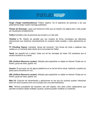 Target (Target market/audience): Público objetivo. Es el segmento de personas a las que
pretendemos dirigir nuestro mensaje publicitario.

Tiempo de Descarga: Lapso que transcurre entre que se solicita una página-web y ésta puede
ser visualizada completamente.

Trafico Cantidad y tipo de personas que acuden a un sitio web.

Timeline o TL: Diseño de pantalla que nos muestra de forma cronológica las diferentes
interacciones que recibimos voluntariamente en nuestras redes sociales u otras aplicaciones en
red.

TT (Trending Topics): Llamados “temas del momento”. Son temas de moda o palabras más
usadas en un momento dado dentro de la comunidad de Twitter.

Tweet: (en español tuit o tuiteo). Cada uno de los mensajes de hasta 140 caracteres que el
usuario escribe en su cuenta.


URL (Uniform Resource Locator): Utilizado para especificar un objeto en Internet. Puede ser un
fichero, grupo de news, gopher, etc.

Usuario: El que hace uso de alguna plataforma en la red de forma virtual, habiendo cumplido los
pasos para convertirse en uno.

URL (Uniform Resource Locator): Utilizado para especificar un objeto en Internet. Puede ser un
fichero, grupo de news, gopher, etc.

Web 2.0: Conjunto de herramientas y aplicaciones en las que los usuarios pueden interactuar
tanto con otros usuarios como con la propia red y sus administradores.

Wiki: Término procedente del hawaiano wiki wiki (rápido). Son sitios online colaborativos que
permiten la edición desde múltiples usuarios, quienes pueden modificar su contenido.
 