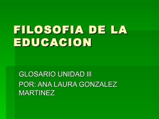 FILOSOFIA DE LA EDUCACION GLOSARIO UNIDAD lll POR: ANA LAURA GONZALEZ MARTINEZ 