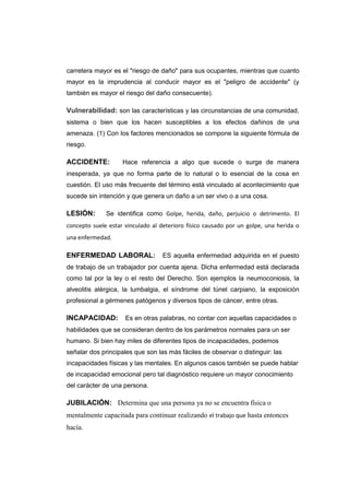carretera mayor es el "riesgo de daño" para sus ocupantes, mientras que cuanto
mayor es la imprudencia al conducir mayor es el "peligro de accidente" (y
también es mayor el riesgo del daño consecuente).
Vulnerabilidad: son las características y las circunstancias de una comunidad,
sistema o bien que los hacen susceptibles a los efectos dañinos de una
amenaza. (1) Con los factores mencionados se compone la siguiente fórmula de
riesgo.
ACCIDENTE: Hace referencia a algo que sucede o surge de manera
inesperada, ya que no forma parte de lo natural o lo esencial de la cosa en
cuestión. El uso más frecuente del término está vinculado al acontecimiento que
sucede sin intención y que genera un daño a un ser vivo o a una cosa.
LESIÓN: Se identifica como Golpe, herida, daño, perjuicio o detrimento. El
concepto suele estar vinculado al deterioro físico causado por un golpe, una herida o
una enfermedad.
ENFERMEDAD LABORAL: ES aquella enfermedad adquirida en el puesto
de trabajo de un trabajador por cuenta ajena. Dicha enfermedad está declarada
como tal por la ley o el resto del Derecho. Son ejemplos la neumoconiosis, la
alveolitis alérgica, la lumbalgia, el síndrome del túnel carpiano, la exposición
profesional a gérmenes patógenos y diversos tipos de cáncer, entre otras.
INCAPACIDAD: Es en otras palabras, no contar con aquellas capacidades o
habilidades que se consideran dentro de los parámetros normales para un ser
humano. Si bien hay miles de diferentes tipos de incapacidades, podemos
señalar dos principales que son las más fáciles de observar o distinguir: las
incapacidades físicas y las mentales. En algunos casos también se puede hablar
de incapacidad emocional pero tal diagnóstico requiere un mayor conocimiento
del carácter de una persona.
JUBILACIÓN: Determina que una persona ya no se encuentra física o
mentalmente capacitada para continuar realizando el trabajo que hasta entonces
hacía.
 
