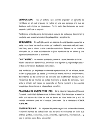 DEMOCRACIA: Es un sistema que permite organizar un conjunto de
individuos, en el cual el poder no radica en una sola persona sino que se
distribuye entre todos los ciudadanos. Por lo tanto, las decisiones se toman
según la opinión de la mayoría.
También se entiende como democracia al conjunto de reglas que determinan la
conducta para una convivencia ordenada política y socialmente.
SOCIALISMO: Es definido como un sistema de organización económico y
social, cuya base es que los medios de producción sean parte del patrimonio
colectivo y sea el mismo pueblo quien los administre. Algunos de los objetivos
principales de un orden socialista son la justa repartición de los bienes y una
organización racional de la economía.
CAPITALISMO: un sistema económico, donde el capital prevalece sobre el
trabajo y es la base de la riqueza. Dentro de este régimen la propiedad privada y
el libre comercio son dos bases elementales.
Los individuos, y/o empresas usualmente representadas por los mismos, llevan
a cabo la producción de bienes y servicios en forma privada e independiente,
dependiendo así de un mercado de consumo para la obtención de recursos. El
intercambio de los mismos se realiza libremente a través del comercio, y por
tanto la división del trabajo se desarrolla en forma mercantil y los agentes
económicos dependen de la búsqueda de beneficio.
ASAMBLEA DE CIUDADANOS (AS): Es la máxima instancia del Consejo
Comunal y autoridad deliberante de la Comunidad. Sus decisiones y acuerdos
están por encima de todas las que se toman en otras instancias y son de
carácter vinculante para los Consejos Comunales. Es el verdadero PODER
POPULAR.
PODER POPULAR: Es el poder del pueblo organizado en las más diversas
y disímiles formas de participación para la toma de decisiones en todos sus
ámbitos (político, económico, social, ambiental, organizativo, internacional…) y
para el ejercicio pleno de su soberanía”.
 