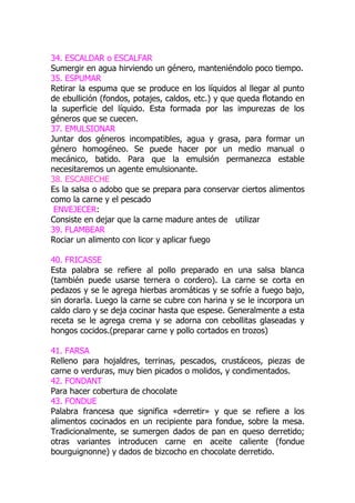 34. ESCALDAR o ESCALFAR
Sumergir en agua hirviendo un género, manteniéndolo poco tiempo.
35. ESPUMAR
Retirar la espuma que se produce en los líquidos al llegar al punto
de ebullición (fondos, potajes, caldos, etc.) y que queda flotando en
la superficie del líquido. Esta formada por las impurezas de los
géneros que se cuecen.
37. EMULSIONAR
Juntar dos géneros incompatibles, agua y grasa, para formar un
género homogéneo. Se puede hacer por un medio manual o
mecánico, batido. Para que la emulsión permanezca estable
necesitaremos un agente emulsionante.
38. ESCABECHE
Es la salsa o adobo que se prepara para conservar ciertos alimentos
como la carne y el pescado
 ENVEJECER:
Consiste en dejar que la carne madure antes de utilizar
39. FLAMBEAR
Rociar un alimento con licor y aplicar fuego

40. FRICASSE
Esta palabra se refiere al pollo preparado en una salsa blanca
(también puede usarse ternera o cordero). La carne se corta en
pedazos y se le agrega hierbas aromáticas y se sofríe a fuego bajo,
sin dorarla. Luego la carne se cubre con harina y se le incorpora un
caldo claro y se deja cocinar hasta que espese. Generalmente a esta
receta se le agrega crema y se adorna con cebollitas glaseadas y
hongos cocidos.(preparar carne y pollo cortados en trozos)

41. FARSA
Relleno para hojaldres, terrinas, pescados, crustáceos, piezas de
carne o verduras, muy bien picados o molidos, y condimentados.
42. FONDANT
Para hacer cobertura de chocolate
43. FONDUE
Palabra francesa que significa «derretir» y que se refiere a los
alimentos cocinados en un recipiente para fondue, sobre la mesa.
Tradicionalmente, se sumergen dados de pan en queso derretido;
otras variantes introducen carne en aceite caliente (fondue
bourguignonne) y dados de bizcocho en chocolate derretido.
 
