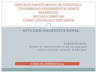 SITUADO CONSTITUCIONAL
P A R T I C I P A N T E :
M A R I A G . E S C A L A N T E G . C I : 1 9 . 5 0 3 . 4 0 2
F A C I L I T A D O R : O N E I D A M A R C A N O
REPUBLICA BOLIVARIANA DE VENEZUELA
UNIVERSIDAD EXPERIMENTAL SIMON
RODRIGUEZ
NUCLEO CARICUAO
CURSO: FINANZAS E IMPUESTOS
CARACAS, FEBRERO 2014
 