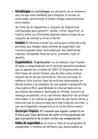 • Cortafuegos:Un cortafuegos es una parte de un sistema o
una red que está diseñada para bloquear el acceso no
autorizado, permitiendo al mismo tiempo comunicaciones
autorizadas.
Se trata de un dispositivo o conjunto de dispositivos
configurados para permitir, limitar, cifrar, descifrar, el
tráfico entre los diferentes ámbitos sobre la base de un
conjunto de normas y otros criterios.
• Cracker: El término cracker se utiliza para referirse a las
personas que rompen algún sistema de seguridad. Los
crackers pueden estar motivados por una multitud de
razones, incluyendo fines de lucro, protesta, o por el
desafío.
• Cryptolockers: CryptoLocker es un malware tipo troyano
dirigido a computadoras con el sistema operativo windows
que se popularizó a finales de 2013. El CryptoLocker se
distribuye de varias formas, una de ellas como archivo
adjunto de un correo electrónico. Una vez activado, el
malware cifra ciertos tipos de archivos almacenados en
discos locales y en unidades de red usando criptografía de
clave pública RSA, guardándose la clave privada en los
servidores del malware. Realizado el cifrado, muestra un
mensaje en pantalla, en el cual ofrece descifrar los archivos
afectados, si se realiza un pago antes de una fecha límite, y
menciona que la clave privada será destruida del servidor, y
que será imposible recuperarla si la fecha límite expira
• Descargas ilegales: En resumen que alguien comparta un
fichero que tiene derechos de autor a otras personas sin
que el propietario de la obra reciba una compensación
• Fallos de seguridad:es un error o fallo en un programa de
computador o sistema de software que desencadena un
 