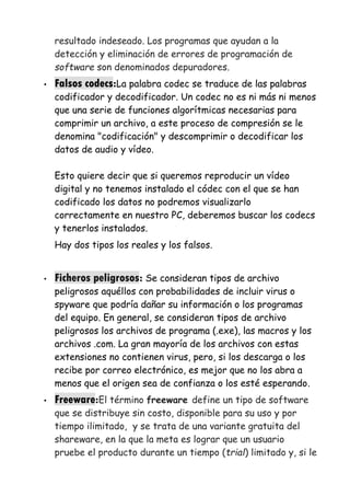 resultado indeseado. Los programas que ayudan a la
detección y eliminación de errores de programación de
software son denominados depuradores.
• Falsos codecs:La palabra codec se traduce de las palabras
codificador y decodificador. Un codec no es ni más ni menos
que una serie de funciones algorítmicas necesarias para
comprimir un archivo, a este proceso de compresión se le
denomina "codificación" y descomprimir o decodificar los
datos de audio y vídeo.
Esto quiere decir que si queremos reproducir un vídeo
digital y no tenemos instalado el códec con el que se han
codificado los datos no podremos visualizarlo
correctamente en nuestro PC, deberemos buscar los codecs
y tenerlos instalados.
Hay dos tipos los reales y los falsos.
• Ficheros peligrosos: Se consideran tipos de archivo
peligrosos aquéllos con probabilidades de incluir virus o
spyware que podría dañar su información o los programas
del equipo. En general, se consideran tipos de archivo
peligrosos los archivos de programa (.exe), las macros y los
archivos .com. La gran mayoría de los archivos con estas
extensiones no contienen virus, pero, si los descarga o los
recibe por correo electrónico, es mejor que no los abra a
menos que el origen sea de confianza o los esté esperando.
• Freeware:El término freeware define un tipo de software
que se distribuye sin costo, disponible para su uso y por
tiempo ilimitado, y se trata de una variante gratuita del
shareware, en la que la meta es lograr que un usuario
pruebe el producto durante un tiempo (trial) limitado y, si le
 