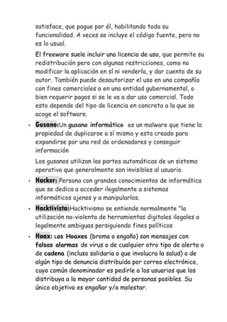 satisface, que pague por él, habilitando toda su
funcionalidad. A veces se incluye el código fuente, pero no
es lo usual.
El freeware suele incluir una licencia de uso, que permite su
redistribución pero con algunas restricciones, como no
modificar la aplicación en sí ni venderla, y dar cuenta de su
autor. También puede desautorizar el uso en una compañía
con fines comerciales o en una entidad gubernamental, o
bien requerir pagos si se le va a dar uso comercial. Todo
esto depende del tipo de licencia en concreto a la que se
acoge el software.
• Gusano:Un gusano informático es un malware que tiene la
propiedad de duplicarse a sí mismo y esta creado para
expandirse por una red de ordenadores y conseguir
información
Los gusanos utilizan las partes automáticas de un sistema
operativo que generalmente son invisibles al usuario.
• Hacker: Persona con grandes conocimientos de informática
que se dedica a acceder ilegalmente a sistemas
informáticos ajenos y a manipularlos.
• Hacktivista:Hacktivismo se entiende normalmente "la
utilización no-violenta de herramientas digitales ilegales o
legalmente ambiguas persiguiendo fines políticos
• Hoax: Los Hoaxes (broma o engaño) son mensajes con
falsas alarmas de virus o de cualquier otro tipo de alerta o
de cadena (incluso solidaria o que involucra la salud) o de
algún tipo de denuncia distribuida por correo electrónico,
cuyo común denominador es pedirle a los usuarios que los
distribuya a la mayor cantidad de personas posibles. Su
único objetivo es engañar y/o molestar.
 