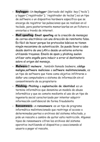 • Keylogger: Un keylogger (derivado del inglés: key ('tecla')
y logger ('registrador'); 'registrador de teclas') es un tipo
de software o un dispositivo hardware específico que se
encarga de registrar las pulsaciones que se realizan en el
teclado, para posteriormente memorizarlas en un fichero o
enviarlas a través de internet.
• Mail spoofing: Email spoofing es la creación de mensajes
de correo electrónico con una dirección de remitente falso.
Es fácil de hacer porque los protocolos básicos no tienen
ningún mecanismo de autenticación. Se puede llevar a cabo
desde dentro de una LAN o desde un entorno externo
utilizando troyanos. Emails de spam y phishing suelen
utilizar este engaño para inducir a error al destinatario
sobre el origen del mensaje.
• Malware:El malware , también llamado badware, código
maligno,software malicioso o software malintencionado, es
un tipo de software que tiene como objetivo infiltrarse o
dañar una computadora o sistema de información sin el
consentimiento de su propietario
• Phishing: Phishing o suplantación de identidad es un
termino informático que denomina un modelo de abuso
informático y que se comete mediante el uso de un tipo de
ingeniería social caracterizado por intentar adquirir
información confidencial de forma fraudulenta
• Ransomware: Un ransomware es un tipo de programa
informático malintencionado que restringe el acceso a
determinadas partes o archivos del sistema infectado, y
pide un rescate a cambio de quitar esta restricción. Algunos
tipos de ransomware cifran los archivos del sistema
operativo inutilizando el dispositivo y coaccionando al
usuario a pagar el rescate.
 