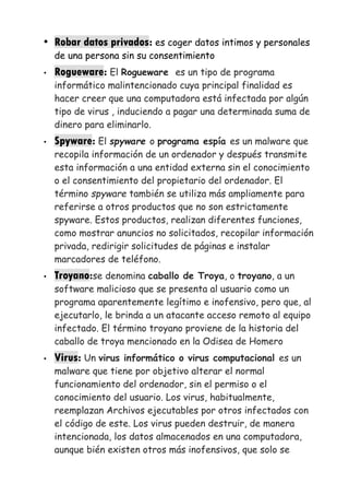 • Robar datos privados: es coger datos intimos y personales
de una persona sin su consentimiento
• Rogueware: El Rogueware es un tipo de programa
informático malintencionado cuya principal finalidad es
hacer creer que una computadora está infectada por algún
tipo de virus , induciendo a pagar una determinada suma de
dinero para eliminarlo.
• Spyware: El spyware o programa espía es un malware que
recopila información de un ordenador y después transmite
esta información a una entidad externa sin el conocimiento
o el consentimiento del propietario del ordenador. El
término spyware también se utiliza más ampliamente para
referirse a otros productos que no son estrictamente
spyware. Estos productos, realizan diferentes funciones,
como mostrar anuncios no solicitados, recopilar información
privada, redirigir solicitudes de páginas e instalar
marcadores de teléfono.
• Troyano:se denomina caballo de Troya, o troyano, a un
software malicioso que se presenta al usuario como un
programa aparentemente legítimo e inofensivo, pero que, al
ejecutarlo, le brinda a un atacante acceso remoto al equipo
infectado. El término troyano proviene de la historia del
caballo de troya mencionado en la Odisea de Homero
• Virus: Un virus informático o virus computacional es un
malware que tiene por objetivo alterar el normal
funcionamiento del ordenador, sin el permiso o el
conocimiento del usuario. Los virus, habitualmente,
reemplazan Archivos ejecutables por otros infectados con
el código de este. Los virus pueden destruir, de manera
intencionada, los datos almacenados en una computadora,
aunque bién existen otros más inofensivos, que solo se
 