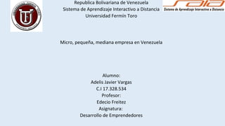 Republica Bolivariana de Venezuela
Sistema de Aprendizaje Interactivo a Distancia
Universidad Fermín Toro
Micro, pequeña, mediana empresa en Venezuela
Alumno:
Adelis Javier Vargas
C.I 17.328.534
Profesor:
Edecio Freitez
Asignatura:
Desarrollo de Emprendedores
 