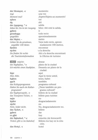 momento
una vez
¡Espere/Espera un momento!
ver
s~hen
ahí
dª
salida
der Ausgang, "-e
Sehen Sie: Da ist der Ausgang. Mire: Ahí está la salida.
ir
g~hen
todo recto
geradeaus
aproximadamente
illgefiihr
metro
der M~ter, Vaya todo recto, aproxiGehen Sie da geradeaus,
ungefiihr 100 Meter.
madamente 100 metros.
encontrar
finden
~ a la derecha
r¡;chts
Da finden Sie rechts
Ahí a la derecha encontrará
la Oficina de turismo
die Touristeninformation
der Mom¡;nt, -e
mªl
Momentmal!

&JI

mi;ichtder St~dtplan, N
-e
Ich mochte einen Stadtplan.

hier
Hier, bitte.
hªben
auch
das Kultyrprogramm
Haben Sie auch ein Kulturprogramm?
der St~dtprospekt, -e
das Touristen-Ticket, -s
nein
lrider
nicht
Nein, leider nicht.
das Ticket, -s
g~ben

es gibt
der Bªhnhof, "-e
Tickets gibt es im Bahnhof
das Hot¡;l, -s

10

KAPITFI 7

desear
plano de la ciudad
Desearía un plano de la
ciudad.
aquí
Aquí lo tiene usted.
tener, haber
también
programa cultural
¿Tiene también un programa cultural?
folleto de la ciudad
billete para turistas
no
desgraciadamente
no
No, desgraciadamente no.
billete
dar
hay
estación (de ferrocarril)
Billetes los hay en la estación.
hotel

 