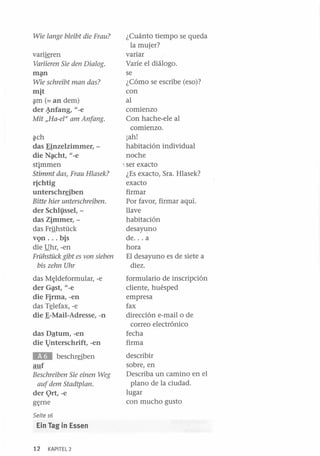 Wie lange bleibt die Frau?

varijgren
Variieren Sie den Dialog.
m~

Wie schreibt man das?

mit
~m (= an dem)
der ~fang, l/-e

Mit IIHa-ef1' am Anfang.
~ch

das Einzelzimmer, die N~cht, l/-e
stimmen
Stimmt das, Frau Hlasek?

richtig
unterschreiben
Bitte hier unterschreiben.

der Schlissel, das Zimmer, das Frlihstück
vQn ... bis
die !lhr, -en
Frühstück gibt es von sieben
bis zehn Uhr

das M~ldeformular, -e
der G~t, l/-e
die Firma, -en
das T~lefax, -e
die f:-Mail-Adresse, -n
das Dªtum, -en
die l)nterschrift, -en

EH

beschrfiben

auf
Beschreiben Sie einen Weg
auf dem Stadtplan.

der 9rt, -e
g~rne

Seite 16

Ein lag in Essen
12

KAPITEL 2

¿Cuánto tiempo se queda
la mujer?
variar
Varíe el diálogo.
se
¿Cómo se escribe (eso)?
con
al
comienzo
Con hache-ele al
comienzo.
¡ah!
habitación individual
noche
~ ser exacto
¿Es exacto, Sra. Hlasek?
exacto
firmar
Por favor, firmar aquí.
llave
habitación
desayuno
de ... a
hora
El desayuno es de siete a
diez.
formulario de inscripción
cliente, huésped
empresa
fax
dirección e-mail o de
correo electrónico
fecha
firma
describir
sobre, en
Describa un camino en el
plano de la ciudad.
lugar
con mucho gusto

 