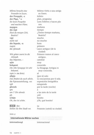 Milena besucht eine
Freundin in Essen.
der Prosp~kt, -e
der PIªn, "-e
Sie lesen Prospekte
und machen Planeo
mQrgen
die Zeit
Hast du margen Zeit,
Beatrix?
v~l

nicht viel
die Stvnde, -n
zUfrst
die ~ltstadt
Wir gehen zuerst in die
Altstadt.
das Mijnster, sfhr
bek~nt

Die Alte Synagage ist sehr
bekannt.
z1}m (= zu dem)
allein
Das findest du auch allein.
die FQtoausstellung, -en
tQll
ªbends
1}m
um 7 Uhr abends
Qh
schQn
Oh, das ist schOn.

IED

IhrStellen Sie Ihre Stadt varo

Milena visita a una amiga
en Essen.
folleto
plan, programa
Leen folletos y hacen planes.
mañana
tiempo
¿Tienes tiempo mañana,
Beatrix?
mucho
no mucho
hora
primero
• casco antiguo (de la
ciudad)
Primero vamos al casco
antiguo.
catedral
muy
conocido
La Sinagoga Antigua es
muy conocida.
al
(por sí) solo
Lo encuentras por tí sola.
exposición fotográfica
estupendo
por la tarde (noche)
a
a las siete de la tarde
¡oh!
bonito
¡Oh, qué bonito!
su
Presente (usted) su ciudad.

Seite 17

Internationale Worter suchen

internacional

1h.

I(lIplT~ I ?

 