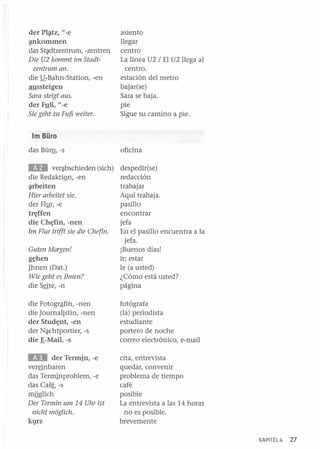 der PI;¡¡.tz, l/-e
;¡tnkommen
das St~dtzentrum, -zentren
Die U2 kommt im Stadtzentrum ano

die .!1-Bahn-Station, -en
aussteigen
Sara steigt aus.
der F!!E, l/-e
Sie geht zu Fuf5 weiter.

asiento
llegar
centro
La línea U2 / El U2 llega al
centro.
estación del metro
bajar(se)
Sara se baja.
pie
Sigue su camino a pie.

1m Büro
das BürQ, -s

oficina

lID

die S§te,-n

despedir(se)
redacción
trabajar
Aquí trabaja.
pasillo
encontrar
jefa
En el pasillo encuentra a la
jefa.
¡Buenos días!
ir; estar
le (a usted)
¿Cómo está usted?
página

die Fotogrªfin, -nen
die Journalistin, -nen
der Stud~nt, -en
der N~chtportier, -s
die B-Mail, -s

fotógrafa
(la) periodista
estudiante
portero de noche
correo electrónico, e-mail

lID

cita, entrevista
quedar, convenir
problema de tiempo
café
posible
La entrevista a las 14 horas
no es posible.
brevemente

ver~bschieden (sich)

die RedaktiQn, -en
;¡¡.rbeiten
Hier arbeitet sie.

der Flyr, -e
tr~ffen

die

Ch~fin,

-nen

1m Flur trifft sie die Chefin.
Guten Morgen!
g~hen

Ihnen (Dat.)
Wie geht es 1hnen?

der Termin, -e
ver§nbaren
das Terminproblem, -e
das Caf~, -s
mQglich
Der Termin um 14 Uhr ist
nicht moglich.

kl}rz

KAPITEL4

27

 