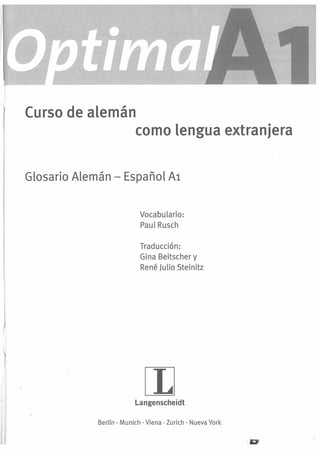 Curso de alemán
como lengua extranjera
Glosario Alemán - Español Al
Vocabulario:
PaulRusch
Traducción:
Gina Beitscher y
René Julio Steinitz

rn

Langenscheidt
Berlín · Munich . Viena· Zurich . Nueva York

 