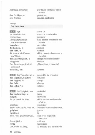 bitte kurz antworten
das Probl~m, -e
kein Problem

por favor contestar brevemente
problema
ningún problema

Seite 31

Das Interview

EII

vQr
vor dem Interview
vQrbereiten
Sara Becker bereitet
das Interview vor.
brauchen
die K~mera, -s
der Film,-e
Sie braucht die Kamera
und Filme.
das Kass~ttengerat, -e
verg~ssen

Das Kassettengeriit nicht
vergessen!
die Notiz, -en

antes de
antes de la entrevista
preparar
Sara Becker prepara la entrevista.
necesitar
.. cámara
carrete
(Ella) necesita la cámara y
carretes.
(magnetófono) cassette
olvidar
¡No olvidar el cassette!
apunte

EIII

der Traumberuf, -e
das Stndium, Stndien
der Freund, -e
das G~ld
der LQhn, {/-e

profesión de ensueño
estudios
amigo
dinero
salario

IEB

actividad
tarde
de vuelta
(Ella) está de vuelta en la
oficina.
examinar
Primero examina las fotos.
gustar
le
Dos fotos le gustan
bastante.
artículo
terminado
El artículo está terminado.

die Tªtigkeit, -en
der Nªchmittag, -e
zuri.ick
Sie ist zuruck im Büro.
~nsehen

Zuerst sieht sie die Fotos ano
gef~len

ihr (Dat.)
Zwei Fotos gefallen ihr gut.
der Artikel, f~rtig

Der Artikel ist fertig.
28

KAPITEL4

 