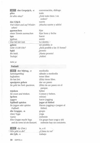 IEIII

das Gesprªch, -e

~les

1st al/es okay?
das Gli}ck
Viel Glück und auf Wiedersehen!
ausmachen
einen Terrnin ausmachen
tyn

leidtun

@nqmiT leid~ _.------..."
g~hen
Geht 15.00 Uhr?
b~d

Bis baldo
Tschi}s!

conversación, diálogo
todo
¿Está todo bien / en
orden?
suerte
¡Mucha suerte y adiós!
fijar
fijar hora y fecha
hacer
sentir
Lo sientó.";J
..
serp'osible; ir
¿Será posible a las 15 horas?
• pronto
¡Hasta pronto!
¡Adiós!

Seite 32

Freizeit

EIII

der Mittag, -e
Samstagmittag
fr§haben

Sie hat frei.
spazieren gehen
Sie geht im Park spazieren.
trinken
Sie essen und trinken.
lé¡lchen
jQggen
F!!Bball spielen
Sie joggen oder spielen
FufSbal/.
die G1VPpe, -n
(das) YQga
vQrne
Eine Gruppe macht Yoga
und da vome ist ein Konzert.

IEII

dir (Dat.)

~geh~~u!l!L_ .
der lQb, -s
30

KAPITEL 4

mediodía
sábado a mediodía
tener libre
(Ella) tiene libre.
dar un paseo
(Ella) da un paseo en el
parque.
beber
Comen y beben.
reír(se)
hacer jogging
jugar al fútbol
Hacen jogging o juegan al
fútbol.
grupo
yoga
enfrente
Un grupo hace yoga y ahí
enfrente hay un concierto.
..~
te, a tí
_ LCóWQ t~ va?
trabajo

 