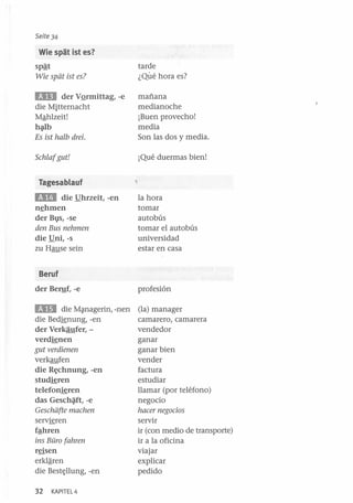 Seite 34

Wie spat ist es?

sPªJ
Wie spiit ist es?

tarde
¿Qué hora es?

BD

der VQrmittag, -e
die Mitternacht
Mªhlzeit!
h{llb
Es ist halb drei.

mañana
medianoche
¡Buen provecho!
media
Son las dos y media.

Schlafgut!

¡Qué duermas bien!

Tagesablauf

l1li

die !!hrzeit, -en

n~hmen

der Bl}s, -se
den Bus nehmen
die !!ni, -s
zu Hause sein

la hora
tomar
autobús
tomar el autobús
universidad
estar en casa

Beruf
der Beryf, -e

profesión

l1li

(la) manager
camarero, camarera
vendedor
ganar
ganar bien
vender
factura
estudiar
llamar (por teléfono)
negocio
hacer negocios
servir
ir (con medio de transporte)
ir a la oficina
viajar
explicar
pedido

die M~nagerin, -nen
die Bedignung, -en
der Verkaufer, verdienen
gut verdienen
verkaufen
die Rt;chnung, -en
studieren
telefonjgren
das Gesch~, -e
Geschiifte machen
servigren
fªhren
ins Büro fahren
reisen
erklª-ren
die Bestt;llung, -en
32

KAPITEL 4

 