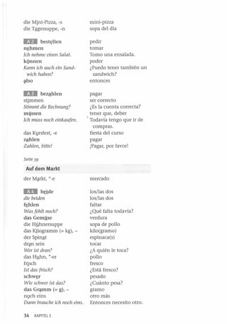 die Mini-Pizza, -s
die Tªgessuppe, -n

mini-pizza
sopa del día

ED

pedir
tomar
Tomo una ensalada.
poder
¿Puedo tener también un
sandwich?
entonces

best~llen

n~hmen

1ch nehme einen Salat.

kQnnen
Kann ich auch ein Sandwich haben?
~so

IEII

bezªhlen
stimmen

Stimmt die Rechnung?

missen
Ich muss noch einkaufen.

das Kl,usfest, -e
zªhlen
Zahlen, bitte!

pagar
ser correcto
¿Es la cuenta correcta?
tener que, deber
Todavía tengo que ir de
compras.
fiesta del curso
pagar
¡Pagar, por favor!

Seite 39

Auf dem Markt
der M~rkt, "_e

mercado

lIIlI

los/las dos
los/las dos
faltar
¿Qué falta todavía?
verdura
sopa de pollo
kilo (gramo )
espinaca(s)
tocar
¿A quién le toca?
pollo
fresco
¿Está fresco?
pesado
¿Cuánto pesa?
gramo
otro más
Entonces necesito otro.

beide

die beiden
f~hlen

Was fehlt noch?

das Gemj!se
die Hj!hnersuppe
das Kilogramm (= kg), der Spinªt
dr~n sein
Wer ist dran?

das Hghn, "-er
frisch
1st das friseh?
schw~r

Wie sehwer ist das?

das Gqunm (= g), nQch eins
Dann brauehe ieh noeh eins.
34

KAPITEL 5

 