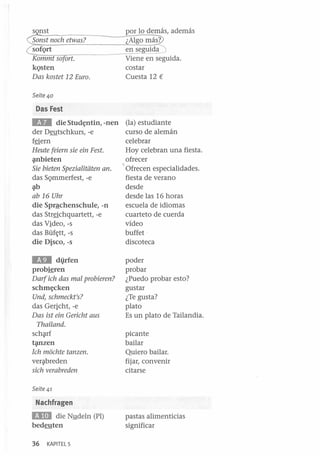 sonst
Sonst noeh etwas?

so Qrt
Kommt sofort.

kQsten
Das kostet 12 Euro.

por lo demás, además
¿Algo más?
en seg.tJida
Viene en seguida.
costar
Cuesta 12 €

Seite 40

Das Fest

lID

die Stud~ntin, -nen (la) estudiante
der Deutschkurs, -e
curso de alemán
f§ern
celebrar
Heute feiem sie ein Fest.
Hoy celebran una fiesta.
~bieten
ofrecer
Sie bieten Spezialitiiten ano
~ Ofrecen especialidades.
das SQmmerfest, -e
fiesta de verano
~

d~de

ab 16 Uhr

desde las 16 horas
escuela de idiomas
cuarteto de cuerda
vídeo
buffet ·
discoteca

die Sprªchenschule, -n
das Str§chquartett, -e
das Video, -s
das Büf~tt, -s
die Disco, -s

lID

di}.rfen
probieren

Darf ieh das mal probieren?
schm~cken

Und, sehmeekt's?

das Gericht, -e
Das ist ein Gerieht aus
Thailand.
sch~rf
t~zen

Ich moehte tanzen.
ver~breden

sieh verabreden

poder
probar
¿Puedo probar esto?
gustar
¿Te gusta?
plato
Es un plato de Tailandia.
picante
bailar
Quiero bailar.
fijar, convenir
citarse

Seite 41

Nachfragen

BDJ

die NlJ.deln (PI)
bedeuten
36

KAPITEL 5

pastas alimenticias
significar

 