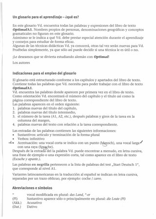 Un glosario para el aprendizaje - ¿qué es?
En este glosario Vd. encuentra todas las palabras y expresiones del libro de texto
OptimalAI. Nombres propios de personas, denominaciones geográficas y conceptos
gramaticales no figuran en este glosario.
Asimismo se le indica a qué Vd. debe prestar especial atención durante el aprendizaje
y consejos para estudiar de forma eficaz.
Algunas de las técnicas didácticas Vd. ya conocerá, otras tal vez serán nuevas para Vd.
Pruébelas simplemente, ya que sólo así puede decidir si una técnica le es útil o no.
¡Le deseamos que se divierta estudiando alemán con Optimal!
Los autores
Indicaciones para el empleo del glosario
El glosario está estructurado conforme a los capítulos y apartados del libro de texto.
Contiene todas las palabras que Vd. necesita para poder trabajar con el libro de texto
OptimalAI.

Vd. encuentra las palabras donde aparecen por primera vez en el libro de texto.
Como orientación Vd. encontrará el número del capítulo y el título así como la
página correspondiente del libro de texto.
Las palabras aparecen en el orden siguiente:
1. palabras nuevas del título del capítulo,
2. palabras nuevas del título intermedio,
3. el número de la tarea (Al, A2, etc.), después palabras y giros de la tarea en la
columna del margen,
4. palabras nuevas del texto con relación a la tarea correspondiente.
Las entradas de las palabras contienen las siguientes informaciones:
• Sustantivos: artículo y terminación de la forma plural
• Verbos: infinitivo
-t>. Acentuación: una vocal corta se indica con un punto (~sch), una vocal larga ./
con una raya (SPas:he).
Después de la entrada del la palabra Vd. puede encontrar a menudo, en letra cursiva,
una frase de ejemplo o una expresión corta, tal como aparece en el libro de texto
(Escuche y apunte.).
Las palabras en negrilla pertenecen a la lista de palabras del test "Start Deutsch 1",
que corresponde al nivel Al.
Variantes latinoamericanas en la traducción al español se indican en letra cursiva,
separadas por un trazo oblicuo, por ejemplo: coche / carro.
Abreviaciones e símbolos
(PI)
(Akk.)

(Dat.)

vocal modificada en plural: das Land, "_er
Sustantivo aparece sólo o principalmente en plural: die Leute (Pl)
Acusativo
Dativo

 