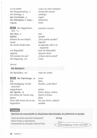 11

der Mus~umsshop, -s
der KatalQg, -e
das Gesch~llk, -e
der Kilom~ter (= km),traurig

como en otros tiempos
tienda del museo
catálogo
regalo
kilómetro
triste

E1iI

estación central

so wíe früher

der Hauptbahnhof, l/-e
das T~i,-s
h~lfell

Konnen Síe uns helfen?

zw§tdíe zweíte Straf5e línks

vor Kl~nxbüll
m§nen
Wíe meínen Síe das?

die Kreuzung, -en

l.

taxi
ayudar
¿Nos puede ayudar?
segundla segunda calle a la
izquierda
ante de Klanxbüll
(querer) decir
¿Cómo decía usted?
cruce

Seite 56

Die Rückfahrt
die R1jckfahrt, -en

viaje de vuelta

. . die D1}Ichsage,-ll

aviso
libre
Perdón, ¿está libre?

fr§

Entschuldígung, íst híer
noch freí?

w¡;gnehmen
die T~sche, -ll
Ich nehme díe Tasche weg.
l~ssen

Neín, bítte lassen Síe sie da.

freundlich

quitar
bolso, bolsa, cartera
Quito el bolso.
dejar
No, por favor, idéjelo!
amable

«¡OHMI
Ejercicios de conversación en situaciones determinadas, de preferencia en parejas
¿Qué situación quiere(n) interpretar?
Reúna frases y expresiones.
Interprete(n) la situación hasta el final.

48

KAPITEL 7

ImZug
Entschuldigung, ist hier noch frei?

 