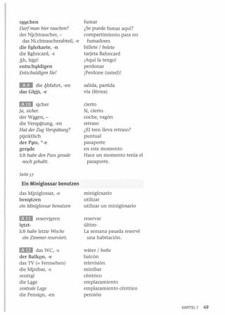 fumar
rauchen
Darf man hier rauchen?
¿Se puede fumar aquí?
compartimiento para no
der Nichtraucher, das NLchtraucherabteil, -e fumadores
billete / boleto
die Fªhrkarte, -n
tarjeta Bahncard
die Bªhncard, -s
¡Aquí la tengo!
Ah, h~r!
perdonar
entschgldigen
¡Perdone (usted)!
Entschuldigen Sie!

lID

die ~bfahrt, -en
das Glris, -e

salida, partida
vía (férrea)

E1II sicher
¡a, sicher.
der Wªgen, die Verspª-tung, -en
Hat der Zug Verspéitung?
pinktlich
der P;¡tSs, "-e
gerªde
Ich habe den Pass gerade
noch gehabt.

cierto
Sí, cierto.
coche, vagón
retraso
¿El tren lleva retraso?
puntual
pasaporte
en este momento
Hace un momento tenía el
pasaporte.

Seite 57

Ein Miniglossar benutzen
das Miniglossar, -e
ben1}tzen
ein Miniglossar benutzen

miniglosario
utilizar
utilizar un miniglosario

mi

reservar
últimLa semana pasada reservé
una habitación.

reserv~ren

h;tztIch habe letzte Woche
ein Zimmer reserviert.

lID

das WC, -s
der Balkºn, -e
das TV (= Fernsehen)
die Minibar, -s
zentrªl
die Lªge
zentrale Lage
die PensiQn, -en

wáter / baño
balcón
televisión
minibar
céntrico
emplazamiento
emplazamiento céntrico
pensión
KAPITEL 7

49

 