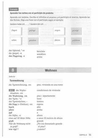 'MM'.

Aprender los verbos con el participio de pretérito
Aprenda con tarjetas. Escriba el infinitivo al anverso y el participio al
dos formas. Diga una frase con el participio según el ejemplo :

reverso. Aprenda las

Gestern habe ieh . . . / Gestern bin ieh . ..
gefragl

gezeigl

gesehen

gefahren

das Fªhrrad, -er
die ~mpel, -n
das Fl:!!gzeug, -e
11

bicicleta
semáforo
avión

Wohnen
Seite 62

Turmwohnung
die T1rmwohnung, -en

piso, vivienda en una torre

Ea

condiciones de vivienda

die WQhnsituation, -en
die WQhnung, -en
der T1rm, "_ e
der Tvrmwachter, die Frau (= Ehefrau), -en
hQch
Qben
auf
die HQhe,-n
etwa auf 50 Meter Hóhe
grQB
War die Wohnung nieht
zu grof!,?

wie vkl?

piso / departamento
torre
torrero
esposa
alto
arriba
a
altura
a unos SO metros de altura
grande
¿No era demasiado grande
el piso?
¿cuánto?
KAPITEL8

51

 