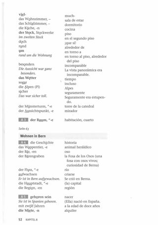 v~l-

der Mi).nsterturm, l/-e
der Aussichtspunkt, -e

muchsala de estar
dormitorio
cocina
piso
en el segundo piso
¡que sí!
alrededor de
en torno a
en torno al piso, alrededor
del piso
incomparable
La vista panorámica era
incomparable.
tiempo
incluso
Alpes
seguramente
Seguramente era estupendo.
torre de la catedral
mirador

lEO

habitación, cuarto

das WQhnzimmer,das Schlªfzimmer, die Kl)che, -n
der StQck, StQckwerke
im zweiten Stock
dQch
Il}nd
1}lll

rund um die Wohnung
besQnders
Die Aussicht war ganz
besonders.
das W~tter
sogªr
die ~pen (PI)
SiCher
Das war sicher tollo

der Raum, "-e

Seite 63

Wohnen in Bern

EIlI

die Geschichte
das W~ppentier, -e
der Bªr, -en
der Bªrengraben

der Fh}ss, l/-e
aufwachsen
Er ist in Bern aufgewachsen.
die Hauptstadt, l/-e
die RegiQn, -en

lIi.III

gebQren sein
Sie ist in Spanien geboren.
mit zWQlf ]ahren
die M~te,-n
52

KAPITEL8

historia
animal heráldico
oso
la Fosa de los Osos (una
fosa con osos vivos;
curiosidad de Berna)
río
criarse
Se crió en Berna.
(la) capital
región
nacer
(Ella) nació en España.
a la edad de doce años
alquiler

 