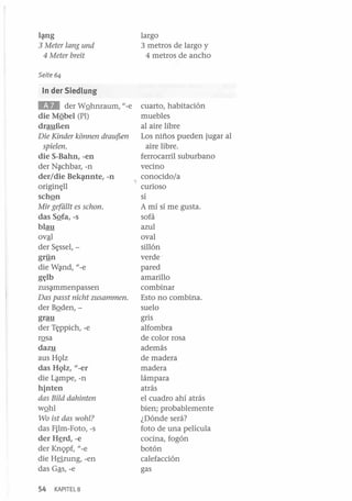 l~g

3 Meter lang und
4 Meter breit

largo
3 metros de largo y
4 metros de ancho

Seite 64

In der Siedlung

&JI

der WQhnraum, u_
e
die MQbel (PI)
drauBen

Die Kinder konnen drauf5en
spielen.

die S-Bahn, -en
der N~chbar, -n
der/die Bek~nte, -n
origin~ll

schQn
Mir geféillt es schon.

das SQfa, -s
blau
ovªl
der S~ssel, grYn
die W~nd, u-e
g~lb
zus~mmenpassen

Das passt nicht zusammen.

der BQden,grau
der T~ppich, -e
rQsa
dazy
aus HQlz
das HQlz, u_er
die L~mpe, -n
hinten
das Bild dahinten

wQhl
Wo ist das wohl?

das Film-Foto, -s
der H~rd,-e
der KnQpf, u-e
die H§zung, -en
das Gªs, -e
54

KAPITEL 8

cuarto, habitación
muebles
al aire libre
Los niños pueden jugar al
aire libre.
ferrocarril suburbano
vecino
conocido/a
curioso
sí
A mí sí me gusta.
sofá
azul
oval
sillón
verde ·
pared
amarillo
combinar
Esto no combina.
suelo
gris
alfombra
de color rosa
además
de madera
madera
lámpara
atrás
el cuadro ahí atrás
bien; probablemente
¿Dónde será?
foto de una película
cocina, fogón
botón
calefacción
gas

 