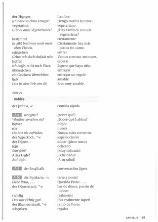 der Hgnger
Ich habe so finen Hunger!
vegetªrisch
Gibt es auch Vegetarisches?
bestimmt
Es gibt bestimmt noch mehr
ohne Fleisch.
r~ngehen

Gehen wir doch ein(ach reino
hQffen
Ich hoffe, es ist noch Platz.
überr~chen

ein Geschenk überreichen
lkb

Das ist aber lieb von dir.

hambre
¡Tengo mucha hambre!
vegetariano
¿Hay también comida
vegetariana?
ciertamente
Ciertamente hay más
platos sin carne.
entrar
Vamos a entrar, entonces.
esperar
Espero que haya sitio.
entregar
entregar un regalo
amable
Eres muy amable.

Seite 72

Imbiss
der Jmbiss, -e

comida rápida

E.D

¿sobre qué?
¿Sobre qué hablan?
mejor
nunca
Nunca estás contento.
supercocinero
doner (plato turco)
delicado
¡Muy delicado!
¡Felicidades!
¡A tu salud!

worliber?
Worüber sprechen sie?

b~sser

nk
Du bist nie zufrieden.
der Syperkoch, "-e
der DQner,f~n

Sehr (ein!
Alles Gyte!
Auf dich!

conversación ligera

BDJ

die PQstkarte, -n
Liebe Petra, ...
der DQnerstand, "-e

richtig
Das war richtig gut!
der BlymenstrauE, "-e
sch~nken

tarjeta postal
Querida Petra: ....
bar de doner, puesto de
doner
realmente
¡Era realmente super!
ramo de flores
regalar
KAP ITEL 9

59

 