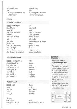 Ich genief5e das .
¡¡tls

Das mag ieh lieber als zu
Mittag essen.

Lo disfruto .
que
Esto me gusta más que
comer a mediodía.

Seite 74

Kochen und essen

aa der D1}rst
Durst haben
wª"schen

den Salat wasehen
d¡;cken
den Tiseh deeken
S?tt
satt sein
?braumen
den Tiseh abriiumen
das Geschirr
?bwaschen
das Gesehirr abwasehen

sed
tener sed
lavar
lavar la ensalada
cubrir; poner
poner la mesa
satisfecho
haber comido bastante
quitar
quitar la mesa
vajilla
fregar, lavar
fregar los platos

'i.lM4ti1

Den Tisch decken

EIII

der TQpf, "_ e
die Schissel, -n
die T?sse, -n
die Servi¡;tte, -n
die Gªbel, -n
der T¡;ller, der Li;iffel, das M¡;sser, -

olla
fuente
taza
servilleta
tenedor
plato
cuchara
cuchillo

Was ist ... ?

lID

sllE

sauer
trQcken
h§E
das Eis

dulce
agrio
seco, duro
caliente
helado

Dibujar palabras "dibujar"con palabras
Vd. sabe lo que normalmente hay para comer en
su casa sobre la mesa.
Es más fácil recordar las
palabras, si ,tiene las
imágenes ante sus ojos.
Dibuje una mesa
puesta.
Para repetir, dibuje una
mesa vacía y escriba las
palabras encima.

Seite 75

die Sªhne
der Qbstsalat, -e

nata
macedonia de frutas
KAPITEL9

61

 